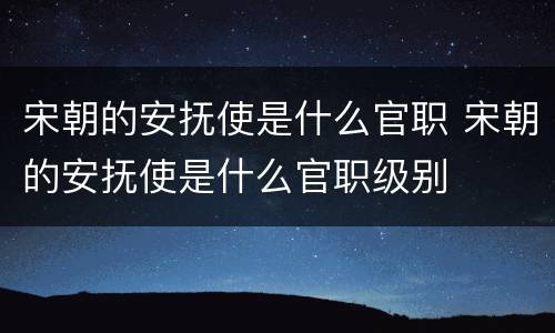 宋朝的安抚使是什么官职 宋朝的安抚使是什么官职级别
