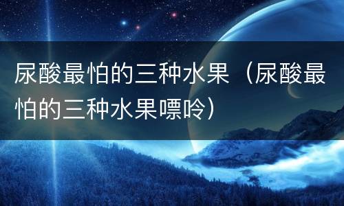 尿酸最怕的三种水果（尿酸最怕的三种水果嘌呤）