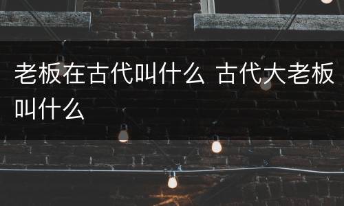 老板在古代叫什么 古代大老板叫什么