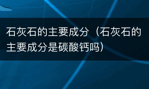 石灰石的主要成分（石灰石的主要成分是碳酸钙吗）