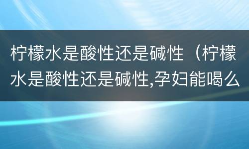 柠檬水是酸性还是碱性（柠檬水是酸性还是碱性,孕妇能喝么）