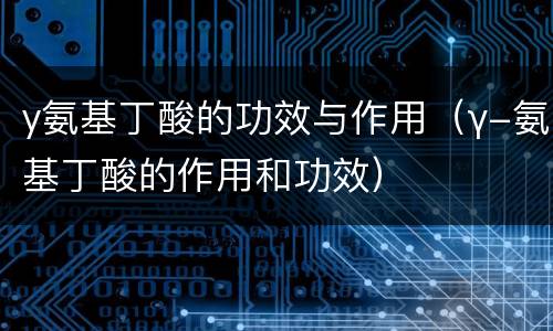 y氨基丁酸的功效与作用（γ-氨基丁酸的作用和功效）