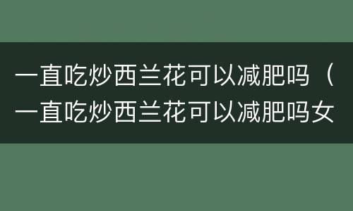 一直吃炒西兰花可以减肥吗（一直吃炒西兰花可以减肥吗女生）