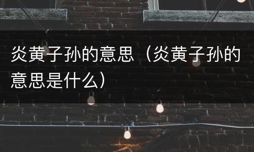 炎黄子孙的意思（炎黄子孙的意思是什么）