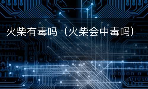 火柴有毒吗（火柴会中毒吗）