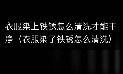 衣服染上铁锈怎么清洗才能干净（衣服染了铁锈怎么清洗）