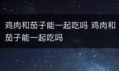 鸡肉和茄子能一起吃吗 鸡肉和茄子能一起吃吗