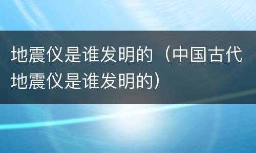 地震仪是谁发明的（中国古代地震仪是谁发明的）