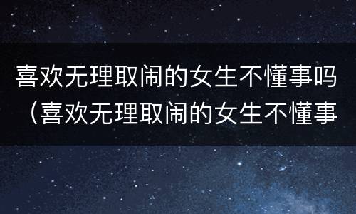 喜欢无理取闹的女生不懂事吗（喜欢无理取闹的女生不懂事吗知乎）