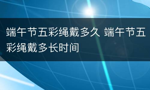 端午节五彩绳戴多久 端午节五彩绳戴多长时间