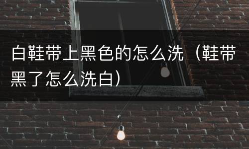 白鞋带上黑色的怎么洗（鞋带黑了怎么洗白）