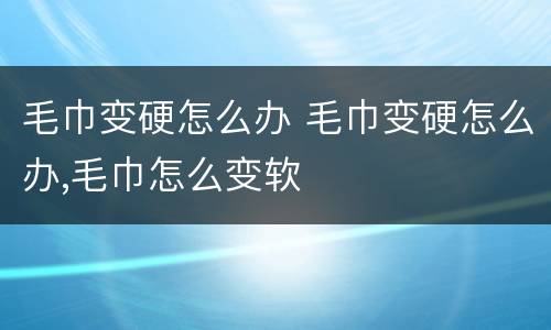 毛巾变硬怎么办 毛巾变硬怎么办,毛巾怎么变软