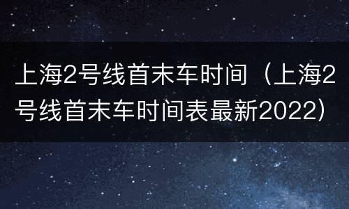 上海2号线首末车时间（上海2号线首末车时间表最新2022）