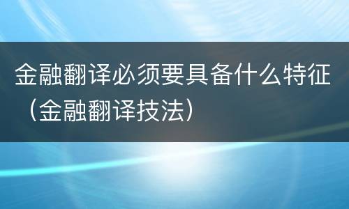 金融翻译必须要具备什么特征（金融翻译技法）