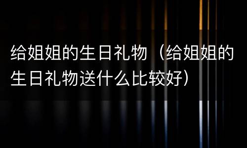 给姐姐的生日礼物（给姐姐的生日礼物送什么比较好）