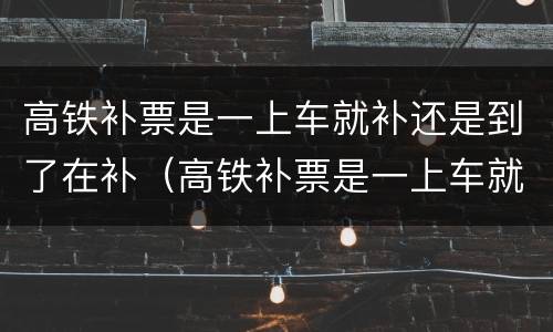 高铁补票是一上车就补还是到了在补（高铁补票是一上车就补还是到了在补学生）