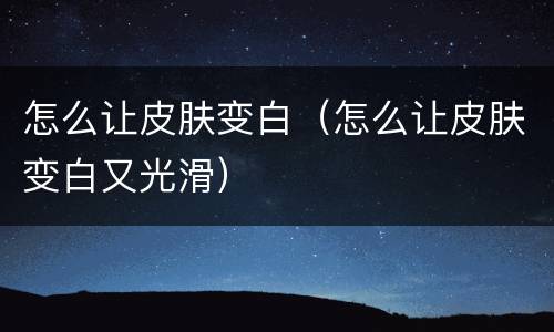 怎么让皮肤变白（怎么让皮肤变白又光滑）