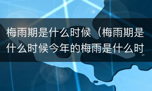 梅雨期是什么时候（梅雨期是什么时候今年的梅雨是什么时间）