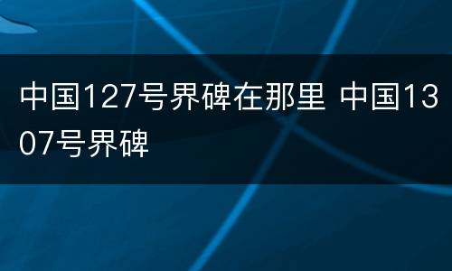 中国127号界碑在那里 中国1307号界碑