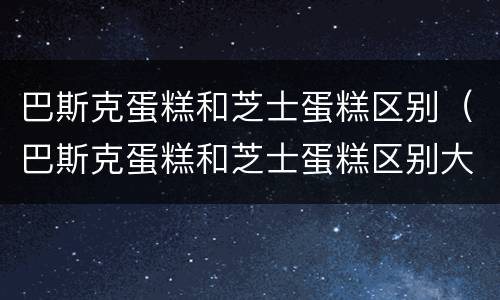 巴斯克蛋糕和芝士蛋糕区别（巴斯克蛋糕和芝士蛋糕区别大吗）