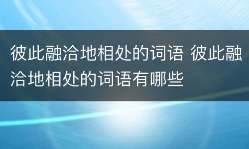 彼此融洽地相处的词语 彼此融洽地相处的词语有哪些