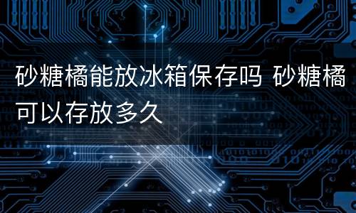 砂糖橘能放冰箱保存吗 砂糖橘可以存放多久