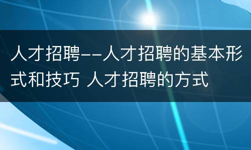 人才招聘--人才招聘的基本形式和技巧 人才招聘的方式