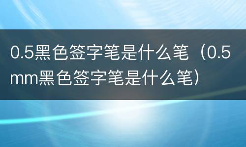 0.5黑色签字笔是什么笔（0.5mm黑色签字笔是什么笔）