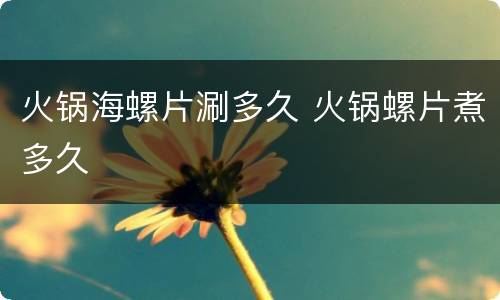 火锅海螺片涮多久 火锅螺片煮多久