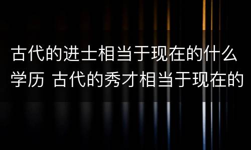 古代的进士相当于现在的什么学历 古代的秀才相当于现在的什么学历