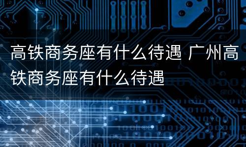 高铁商务座有什么待遇 广州高铁商务座有什么待遇
