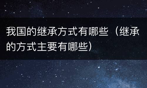我国的继承方式有哪些（继承的方式主要有哪些）
