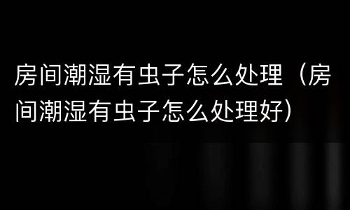 房间潮湿有虫子怎么处理（房间潮湿有虫子怎么处理好）