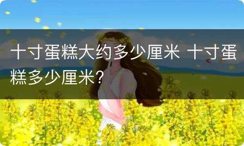 十寸蛋糕大约多少厘米 十寸蛋糕多少厘米?