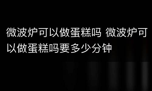 微波炉可以做蛋糕吗 微波炉可以做蛋糕吗要多少分钟