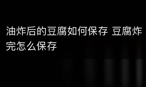 油炸后的豆腐如何保存 豆腐炸完怎么保存