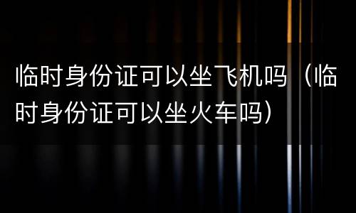 临时身份证可以坐飞机吗（临时身份证可以坐火车吗）