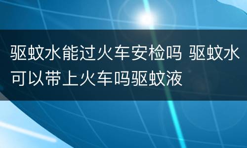 驱蚊水能过火车安检吗 驱蚊水可以带上火车吗驱蚊液