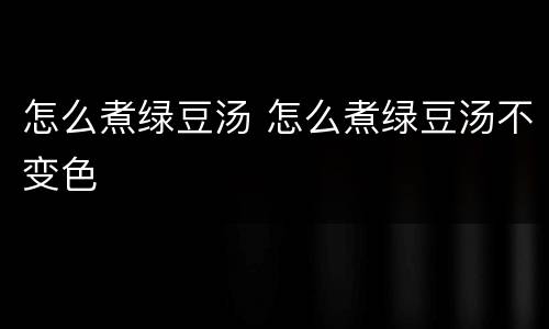 怎么煮绿豆汤 怎么煮绿豆汤不变色