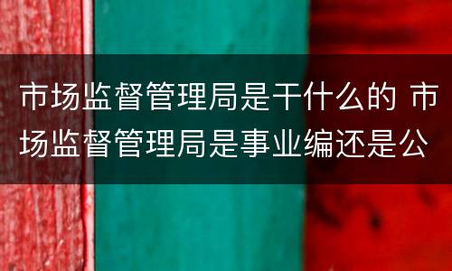 市场监督管理局是干什么的 市场监督管理局是事业编还是公务员