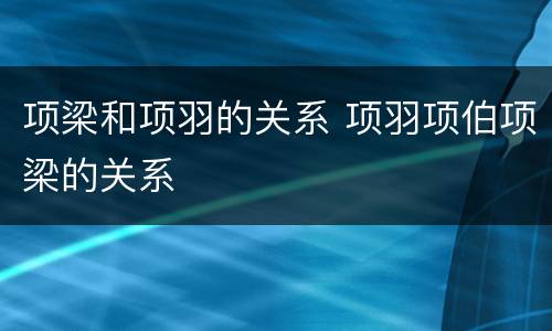 项梁和项羽的关系 项羽项伯项梁的关系