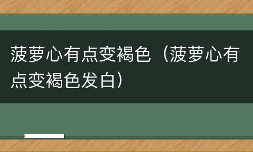 菠萝心有点变褐色（菠萝心有点变褐色发白）