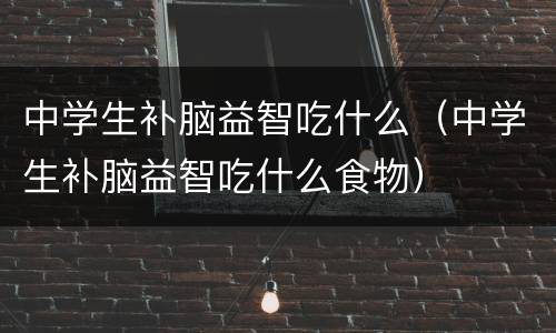 中学生补脑益智吃什么（中学生补脑益智吃什么食物）