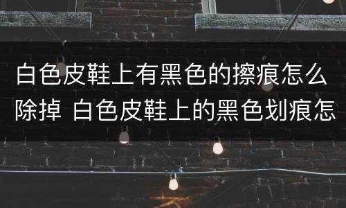 白色皮鞋上有黑色的擦痕怎么除掉 白色皮鞋上的黑色划痕怎么去除