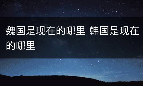 魏国是现在的哪里 韩国是现在的哪里