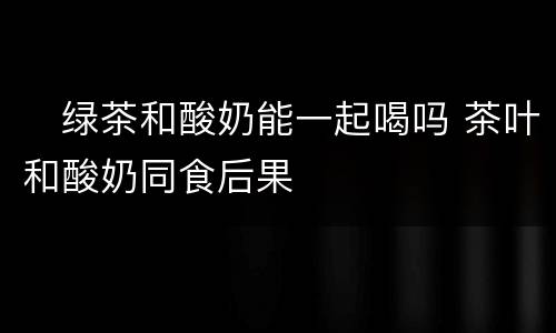 ​绿茶和酸奶能一起喝吗 茶叶和酸奶同食后果