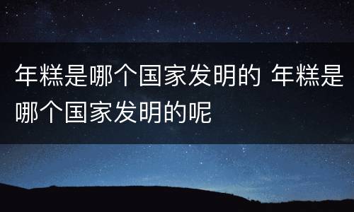 年糕是哪个国家发明的 年糕是哪个国家发明的呢