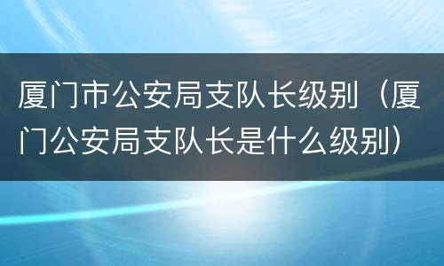 厦门市公安局支队长级别（厦门公安局支队长是什么级别）