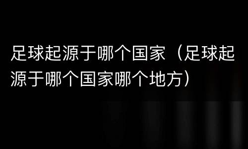 足球起源于哪个国家（足球起源于哪个国家哪个地方）