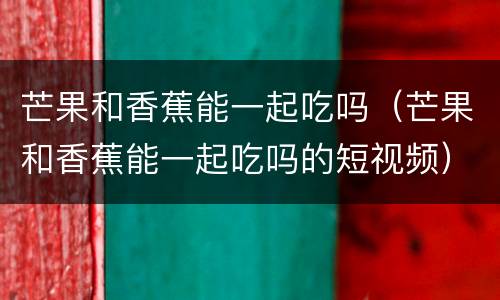 芒果和香蕉能一起吃吗（芒果和香蕉能一起吃吗的短视频）